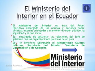 *El Ministerio del Interior es área del Poder
Ejecutivo encargada de las normas y acciones sobre
políticas internas orientadas a mantener el orden público, la
seguridad y la paz social.
*Se encargado de gestionar las relaciones del jefe de
gobierno con las organizaciones políticas de un país.
*Se le denomina Secretaría (o Ministerio)de Asuntos
Internos, Secretaría del Interior, Secretaría de
Gobernación o de Gobierno.
Guaranda-Moran-Tomalá 11
 