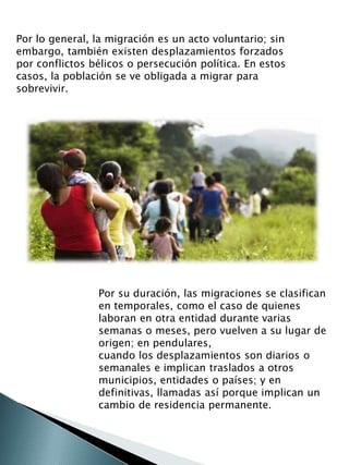 Por lo general, la migración es un acto voluntario; sin 
embargo, también existen desplazamientos forzados 
por conflictos bélicos o persecución política. En estos 
casos, la población se ve obligada a migrar para 
sobrevivir. 
Por su duración, las migraciones se clasifican 
en temporales, como el caso de quienes 
laboran en otra entidad durante varias 
semanas o meses, pero vuelven a su lugar de 
origen; en pendulares, 
cuando los desplazamientos son diarios o 
semanales e implican traslados a otros 
municipios, entidades o países; y en 
definitivas, llamadas así porque implican un 
cambio de residencia permanente. 
 