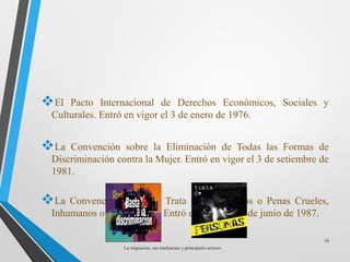 El Pacto Internacional de Derechos Económicos, Sociales y
Culturales. Entró en vigor el 3 de enero de 1976.
La Convención sobre la Eliminación de Todas las Formas de
Discriminación contra la Mujer. Entró en vigor el 3 de setiembre de
1981.
La Convención contra la Trata y Otros Tratos o Penas Crueles,
Inhumanos o Degradantes. Entró en vigor el 26 de junio de 1987.
La migración, sus tendencias y principales actores
18
 