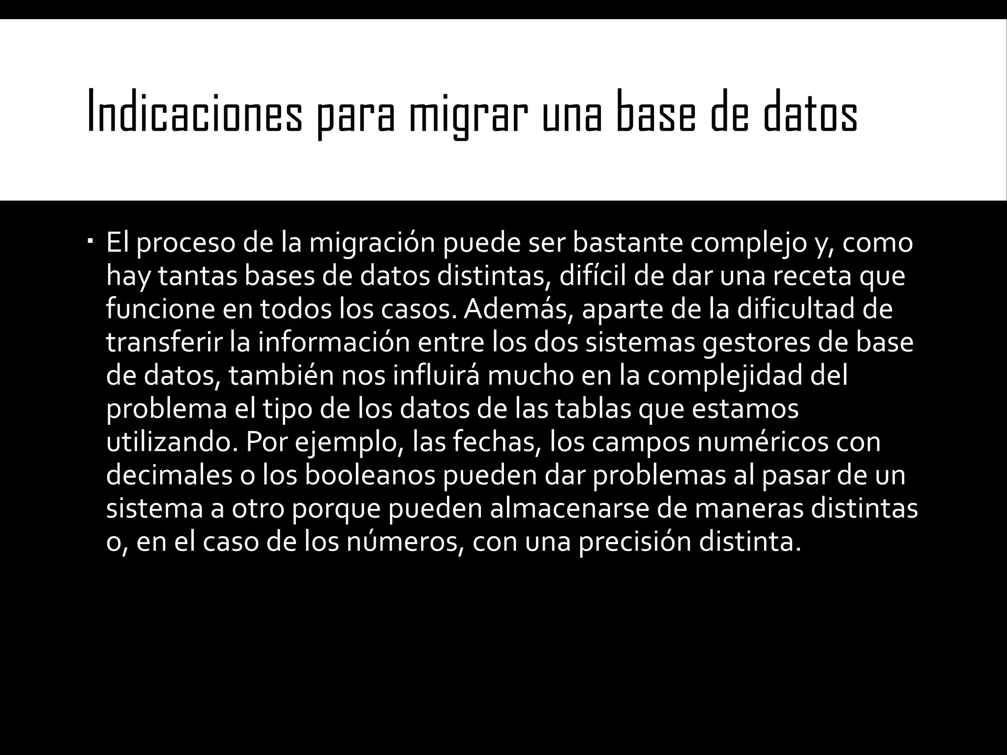 Indicaciones para migrar una base de datos
 El proceso de la migración puede ser bastante complejo y, como
hay tantas bases de datos distintas, difícil de dar una receta que
funcione en todos los casos. Además, aparte de la dificultad de
transferir la información entre los dos sistemas gestores de base
de datos, también nos influirá mucho en la complejidad del
problema el tipo de los datos de las tablas que estamos
utilizando. Por ejemplo, las fechas, los campos numéricos con
decimales o los booleanos pueden dar problemas al pasar de un
sistema a otro porque pueden almacenarse de maneras distintas
o, en el caso de los números, con una precisión distinta.

 