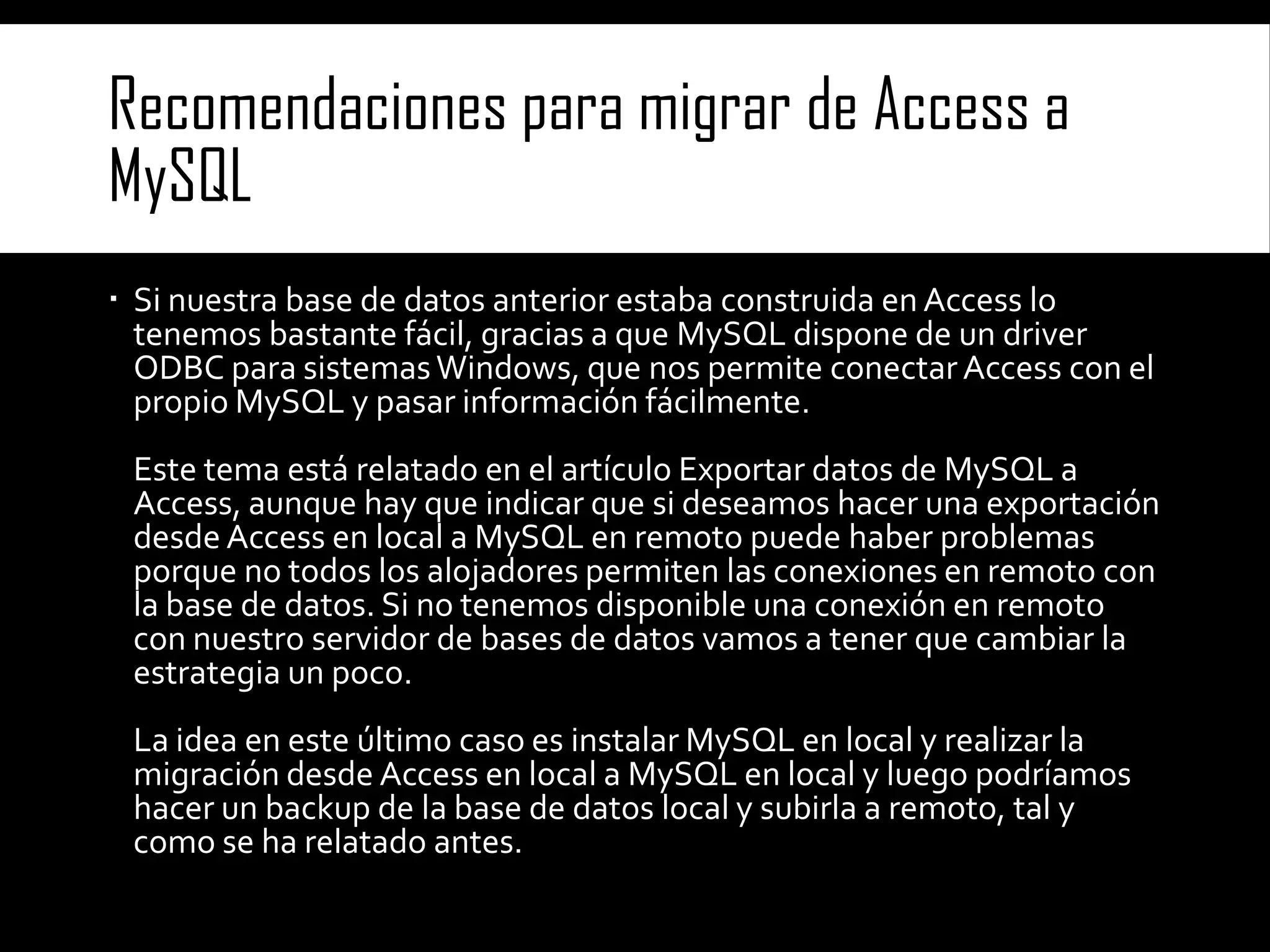 Recomendaciones para migrar de Access a
MySQL
 Si nuestra base de datos anterior estaba construida en Access lo
tenemos bastante fácil, gracias a que MySQL dispone de un driver
ODBC para sistemas Windows, que nos permite conectar Access con el
propio MySQL y pasar información fácilmente.
Este tema está relatado en el artículo Exportar datos de MySQL a
Access, aunque hay que indicar que si deseamos hacer una exportación
desde Access en local a MySQL en remoto puede haber problemas
porque no todos los alojadores permiten las conexiones en remoto con
la base de datos. Si no tenemos disponible una conexión en remoto
con nuestro servidor de bases de datos vamos a tener que cambiar la
estrategia un poco.

La idea en este último caso es instalar MySQL en local y realizar la
migración desde Access en local a MySQL en local y luego podríamos
hacer un backup de la base de datos local y subirla a remoto, tal y
como se ha relatado antes.

 