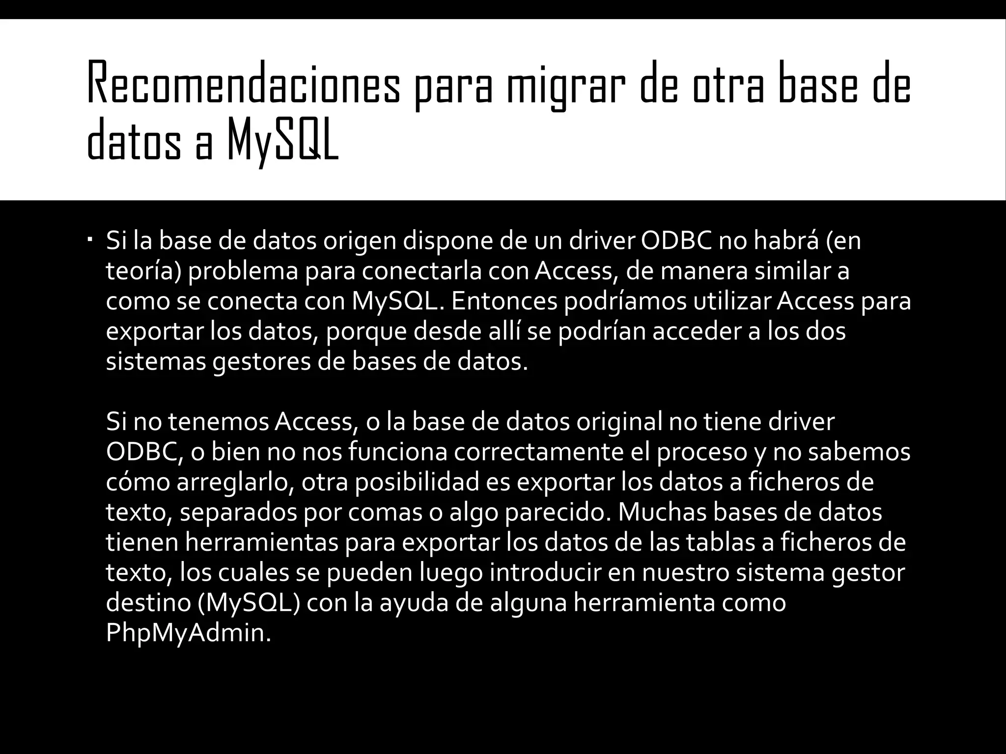Recomendaciones para migrar de otra base de
datos a MySQL
 Si la base de datos origen dispone de un driver ODBC no habrá (en
teoría) problema para conectarla con Access, de manera similar a
como se conecta con MySQL. Entonces podríamos utilizar Access para
exportar los datos, porque desde allí se podrían acceder a los dos
sistemas gestores de bases de datos.

Si no tenemos Access, o la base de datos original no tiene driver
ODBC, o bien no nos funciona correctamente el proceso y no sabemos
cómo arreglarlo, otra posibilidad es exportar los datos a ficheros de
texto, separados por comas o algo parecido. Muchas bases de datos
tienen herramientas para exportar los datos de las tablas a ficheros de
texto, los cuales se pueden luego introducir en nuestro sistema gestor
destino (MySQL) con la ayuda de alguna herramienta como
PhpMyAdmin.

 
