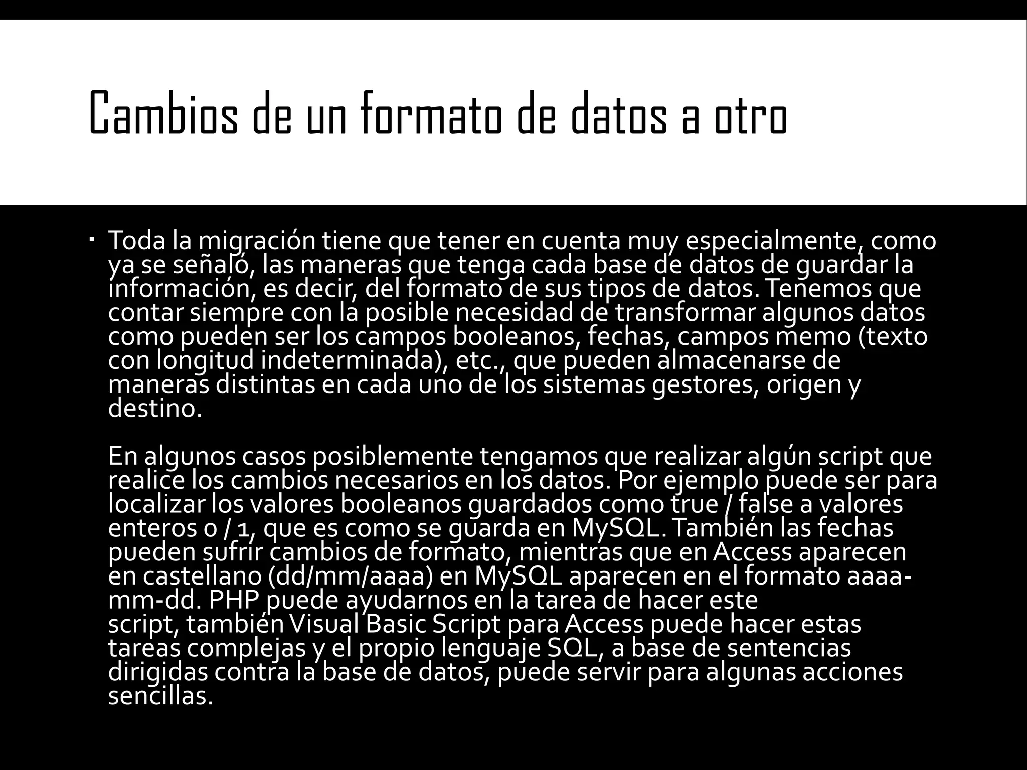 Cambios de un formato de datos a otro
 Toda la migración tiene que tener en cuenta muy especialmente, como
ya se señaló, las maneras que tenga cada base de datos de guardar la
información, es decir, del formato de sus tipos de datos. Tenemos que
contar siempre con la posible necesidad de transformar algunos datos
como pueden ser los campos booleanos, fechas, campos memo (texto
con longitud indeterminada), etc., que pueden almacenarse de
maneras distintas en cada uno de los sistemas gestores, origen y
destino.
En algunos casos posiblemente tengamos que realizar algún script que
realice los cambios necesarios en los datos. Por ejemplo puede ser para
localizar los valores booleanos guardados como true / false a valores
enteros 0 / 1, que es como se guarda en MySQL. También las fechas
pueden sufrir cambios de formato, mientras que en Access aparecen
en castellano (dd/mm/aaaa) en MySQL aparecen en el formato aaaamm-dd. PHP puede ayudarnos en la tarea de hacer este
script, también Visual Basic Script para Access puede hacer estas
tareas complejas y el propio lenguaje SQL, a base de sentencias
dirigidas contra la base de datos, puede servir para algunas acciones
sencillas.

 