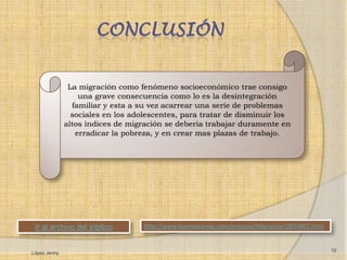 CONCLUSIÓN


               La migración como fenómeno socioeconómico trae consigo
                  una grave consecuencia como lo es la desintegración
                familiar y esta a su vez acarrear una serie de problemas
                sociales en los adolescentes, para tratar de disminuir los
              altos índices de migración se debería trabajar duramente en
                 erradicar la pobreza, y en crear mas plazas de trabajo.




 Ir al archivo del tríptico        http://www.buenastareas.com/ensayos/Migracion/2855802.html


                                                                                                12
López Jenny
 
