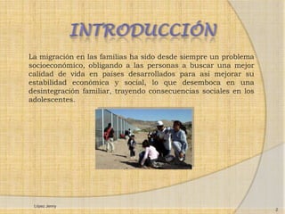 La migración en las familias ha sido desde siempre un problema
socioeconómico, obligando a las personas a buscar una mejor
calidad de vida en países desarrollados para así mejorar su
estabilidad económica y social, lo que desemboca en una
desintegración familiar, trayendo consecuencias sociales en los
adolescentes.




 López Jenny
                                                                  2
 
