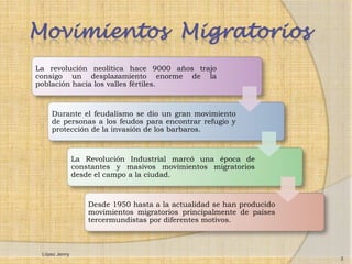 Movimientos Migratorios
La revolución neolítica hace 9000 años trajo
consigo un desplazamiento enorme de la
población hacia los valles fértiles.



    Durante el feudalismo se dio un gran movimiento
    de personas a los feudos para encontrar refugio y
    protección de la invasión de los barbaros.



               La Revolución Industrial marcó una época de
               constantes y masivos movimientos migratorios
               desde el campo a la ciudad.



                   Desde 1950 hasta a la actualidad se han producido
                   movimientos migratorios principalmente de países
                   tercermundistas por diferentes motivos.



 López Jenny
                                                                       3
 