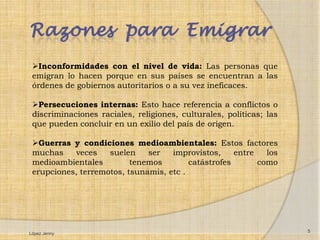 Razones para Emigrar
 Inconformidades con el nivel de vida: Las personas que
 emigran lo hacen porque en sus países se encuentran a las
 órdenes de gobiernos autoritarios o a su vez ineficaces.

 Persecuciones internas: Esto hace referencia a conflictos o
 discriminaciones raciales, religiones, culturales, políticas; las
 que pueden concluir en un exilio del país de origen.

 Guerras y condiciones medioambientales: Estos factores
 muchas    veces    suelen    ser   improvistos,     entre   los
 medioambientales         tenemos        catástrofes       como
 erupciones, terremotos, tsunamis, etc .




                                                                     5
López Jenny
 