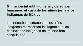 Migración infantil indígena y derechos
humanos: el caso de los niños jornaleros
indígenas de México.
Los derechos humanos de los niños
indígenas representan los logros que las
poblaciones indígenas del mundo han
conquistado.
 