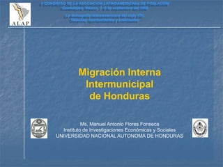 Migración Interna
Intermunicipal
de Honduras
Ms. Manuel Antonio Flores Fonseca
Instituto de Investigaciones Económicas y Sociales
UNIVERSIDAD NACIONAL AUTONOMA DE HONDURAS
II CONGRESO DE LA ASOCIACION LATINOAMERICANA DE POBLACION
Guadalajara, México, 3 -5 de septiembre del 2006
La demografía latinoamericana del siglo XXI.
Desafíos, oportunidades y prioridades
 