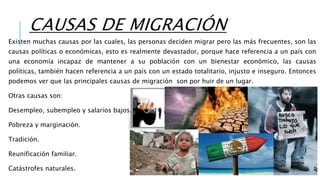 CAUSAS DE MIGRACIÓN
Existen muchas causas por las cuales, las personas deciden migrar pero las más frecuentes, son las
causas políticas o económicas, esto es realmente devastador, porque hace referencia a un país con
una economía incapaz de mantener a su población con un bienestar económico, las causas
políticas, también hacen referencia a un país con un estado totalitario, injusto e inseguro. Entonces
podemos ver que las principales causas de migración son por huir de un lugar.
Otras causas son:
Desempleo, subempleo y salarios bajos.
Pobreza y marginación.
Tradición.
Reunificación familiar.
Catástrofes naturales.
 