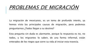PROBLEMAS DE MIGRACIÓN
La migración de mexicanos, es un tema de profundo interés, ya
hemos visto las principales causas de migración, pero podemos
preguntarnos ¿Todos llegan a su destino?
Esta pregunta sin duda es alarmante, porque la respuesta es no, no
todos, y los migrantes lo saben, de una forma informal, están
enterados de los riegos que corre su vida al iniciar esta travesía.
 