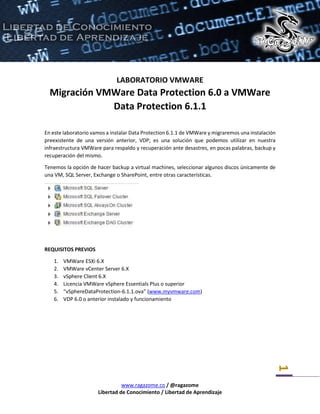 www.ragazome.co / @ragazome
Libertad de Conocimiento / Libertad de Aprendizaje
1
LABORATORIO VMWARE
Migración VMWare Data Protection 6.0 a VMWare
Data Protection 6.1.1
En este laboratorio vamos a instalar Data Protection 6.1.1 de VMWare y migraremos una instalación
preexistente de una versión anterior, VDP; es una solución que podemos utilizar en nuestra
infraestructura VMWare para respaldo y recuperación ante desastres, en pocas palabras, backup y
recuperación del mismo.
Tenemos la opción de hacer backup a virtual machines, seleccionar algunos discos únicamente de
una VM, SQL Server, Exchange o SharePoint, entre otras características.
REQUISITOS PREVIOS
1. VMWare ESXi 6.X
2. VMWare vCenter Server 6.X
3. vSphere Client 6.X
4. Licencia VMWare vSphere Essentials Plus o superior
5. “vSphereDataProtection-6.1.1.ova” (www.myvmware.com)
6. VDP 6.0 o anterior instalado y funcionamiento
 