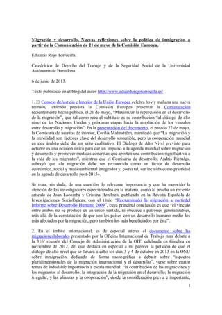 1
Migración y desarrollo. Nuevas reflexiones sobre la política de inmigración a
partir de la Comunicación de 21 de mayo de la Comisión Europea.
Eduardo Rojo Torrecilla.
Catedrático de Derecho del Trabajo y de la Seguridad Social de la Universidad
Autónoma de Barcelona.
6 de junio de 2013.
Texto publicado en el blog del autor http://www.eduardorojotorrecilla.es/
1. El Consejo deJusticia e Interior de la Unión Europea celebra hoy y mañana una nueva
reunión, teniendo prevista la Comisión Europea presentar la Comunicación
recientemente hecha pública, el 21 de mayo, “Maximizar la repercusión en el desarrollo
de la migración”, que tal como reza el subtítulo es su contribución “al diálogo de alto
nivel de las Naciones Unidas y próximas etapas hacia la ampliación de los vínculos
entre desarrollo y migración”. En la presentación del documento, el pasado 22 de mayo,
la Comisaria de asuntos de interior, Cecilia Malmström, manifestó que “La migración y
la movilidad son factores clave del desarrollo sostenible, pero la cooperación mundial
en este ámbito debe dar un salto cualitativo. El Diálogo de Alto Nivel previsto para
octubre es una ocasión única para dar un impulso a la agenda mundial sobre migración
y desarrollo y promover medidas concretas que aporten una contribución significativa a
la vida de los migrantes”, mientras que el Comisario de desarrollo, Andris Piebalgs,
subrayó que «la migración debe ser reconocida como un factor de desarrollo
económico, social y medioambiental integrador y, como tal, ser incluida como prioridad
en la agenda de desarrollo post-2015».
Se trata, sin duda, de una cuestión de relevante importancia y que ha merecido la
atención de los investigadores especializados en la materia, como lo prueba un reciente
artículo de Joan Lacomba y Cristina Benlloch, publicado en la Revista Española de
Investigaciones Sociológicas, con el título “Reexaminado la migración a partirdel
Informe sobre Desarrollo Humano 2009”, cuya principal conclusión es que “el vínculo
entre ambos no se produce en un único sentido, ni obedece a patrones generalizables,
más allá de la constatación de que son los países con un desarrollo humano medio los
más afectados por la migración, pero también los más beneficiados por ésta”.
2. En el ámbito internacional, es de especial interés el documento sobre las
migracioneslaborales presentado por la Oficina Internacional de Trabajo para debate a
la 316ª reunión del Consejo de Administración de la OIT, celebrada en Ginebra en
noviembre de 2012, del que destaca en especial a mi parecer la petición de que el
diálogo de alto nivel que se llevará a cabo los días 3 y 4 de octubre en 2013 en la ONU
sobre inmigración, dedicado de forma monográfica a debatir sobre “aspectos
pluridimensionales de la migración internacional y el desarrollo”, verse sobre cuatro
temas de indudable importancia a escala mundial: “la contribución de las migraciones y
los migrantes al desarrollo; la integración de la migración en el desarrollo; la migración
irregular, y las alianzas y la cooperación”, desde la consideración previa e importante,
 