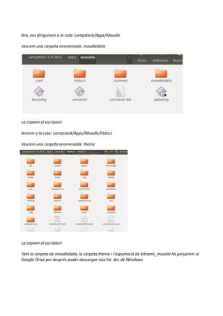 Ara, ens diriguirem a la ruta: Lampstack/Apps/Moodle
Veurem una carpeta anomenada: moodledata
La copiem al escriptori
Anirem a la ruta: Lampstack/Apps/Moodle/htdocs
Veurem una carpeta anomenada: theme
La copiem al escriptori
Tant la carpeta de moodledata, la carpeta theme i l'exportació de bitnami_moodle ho penjarem al
Google Drive per després poder descargar-nos-ho des de Windows
 