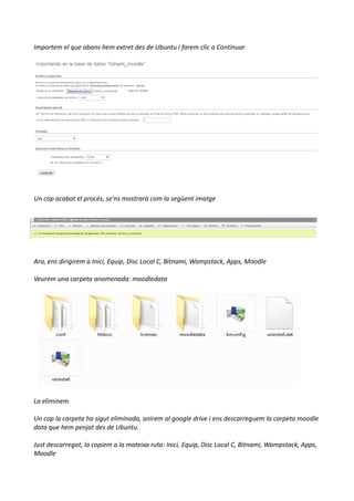 Importem el que abans hem extret des de Ubuntu i farem clic a Continuar
Un cop acabat el procés, se'ns mostrarà com la següent imatge
Ara, ens dirigirem a Inici, Equip, Disc Local C, Bitnami, Wampstack, Apps, Moodle
Veurem una carpeta anomenada: moodledata
La eliminem
Un cop la carpeta ha sigut eliminada, anirem al google drive i ens descarreguem la carpeta moodle
data que hem penjat des de Ubuntu.
Just descarregat, la copiem a la mateixa ruta: Inici, Equip, Disc Local C, Bitnami, Wampstack, Apps,
Moodle
 