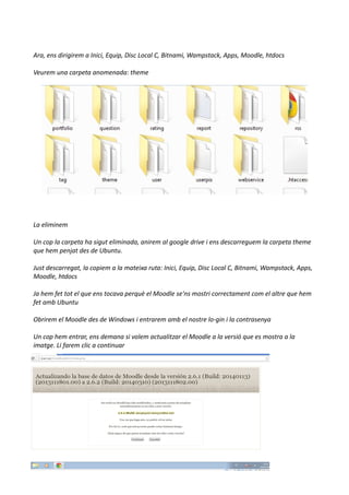 Ara, ens dirigirem a Inici, Equip, Disc Local C, Bitnami, Wampstack, Apps, Moodle, htdocs
Veurem una carpeta anomenada: theme
La eliminem
Un cop la carpeta ha sigut eliminada, anirem al google drive i ens descarreguem la carpeta theme
que hem penjat des de Ubuntu.
Just descarregat, la copiem a la mateixa ruta: Inici, Equip, Disc Local C, Bitnami, Wampstack, Apps,
Moodle, htdocs
Ja hem fet tot el que ens tocava perquè el Moodle se'ns mostri correctament com el altre que hem
fet amb Ubuntu
Obrirem el Moodle des de Windows i entrarem amb el nostre lo-gin i la contrasenya
Un cop hem entrar, ens demana si volem actualitzar el Moodle a la versió que es mostra a la
imatge. Li farem clic a continuar
 