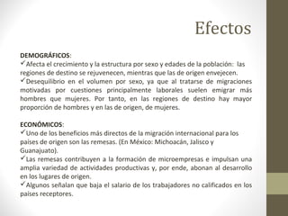 DEMOGRÁFICOS:
Afecta el crecimiento y la estructura por sexo y edades de la población: las
regiones de destino se rejuvenecen, mientras que las de origen envejecen.
Desequilibrio en el volumen por sexo, ya que al tratarse de migraciones
motivadas por cuestiones principalmente laborales suelen emigrar más
hombres que mujeres. Por tanto, en las regiones de destino hay mayor
proporción de hombres y en las de origen, de mujeres.
ECONÓMICOS:
Uno de los beneficios más directos de la migración internacional para los
países de origen son las remesas. (En México: Michoacán, Jalisco y
Guanajuato).
Las remesas contribuyen a la formación de microempresas e impulsan una
amplia variedad de actividades productivas y, por ende, abonan al desarrollo
en los lugares de origen.
Algunos señalan que baja el salario de los trabajadores no calificados en los
países receptores.
Efectos
 