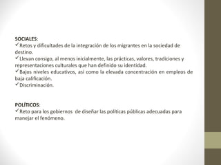 SOCIALES:
Retos y dificultades de la integración de los migrantes en la sociedad de
destino.
Llevan consigo, al menos inicialmente, las prácticas, valores, tradiciones y
representaciones culturales que han definido su identidad.
Bajos niveles educativos, así como la elevada concentración en empleos de
baja calificación.
Discriminación.
POLÍTICOS:
Reto para los gobiernos de diseñar las políticas públicas adecuadas para
manejar el fenómeno.
 