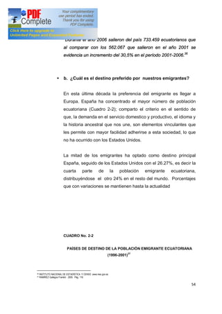 54
Durante el año 2006 salieron del país 733.459 ecuatorianos que
al comparar con los 562.067 que salieron en el año 2001 se
evidencia un incremento del 30,5% en el período 2001-2006.36
§ b. ¿Cuál es el destino preferido por nuestros emigrantes?
En esta última década la preferencia del emigrante es llegar a
Europa. España ha concentrado el mayor número de población
ecuatoriana (Cuadro 2-2); comparto el criterio en el sentido de
que, la demanda en el servicio domestico y productivo, el idioma y
la historia ancestral que nos une, son elementos vinculantes que
les permite con mayor facilidad adherirse a esta sociedad, lo que
no ha ocurrido con los Estados Unidos.
La mitad de los emigrantes ha optado como destino principal
España, seguido de los Estados Unidos con el 26.27%, es decir la
cuarta parte de la población emigrante ecuatoriana,
distribuyéndose el otro 24% en el resto del mundo. Porcentajes
que con variaciones se mantienen hasta la actualidad
CUADRO No. 2-2
PAÍSES DE DESTINO DE LA POBLACIÓN EMIGRANTE ECUATORIANA
(1996-2001)37
36 INSTITUTO NACIONAL DE ESTADÍSTICA Y CENSO ,www.inec.gov.ec
37 RAMÍREZ Gallegos Franklin . 2005. Pág. 116
 