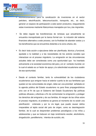 93
§ Acondicionamiento para la canalización de inversiones en el sector
petrolero, electrificación, telecomunicación, transporte, etc., es decir,
generar un espacio de participación a este sector productivo, resguardando
estas inversiones mediante fideicomisos manejados por los y las migrantes.
§ Se debe regular las transferencias de remesas que actualmente se
encuentra monopolizado por la banca formal con la inclusión del sistema
financiero alternativo a este proceso, con la finalidad de abaratar costos y a
los beneficiarios que se encuentres distantes a la zona urbana, etc.
§ Es decir toda acción a ejecutarse debe ser planificada, técnica y funcional,
ajustada a la realidad y a las necesidades de los actores sociales que
interactúan en el proceso migratorio. La emigración en las circunstancias
actuales debe ser considerada como una oportunidad que ha insertado
activamente a la sociedad económica del país y en el contexto mundial, en
la cual el estado es un factor de apoyo y la colectividad ecuatoriana sostén
de esa oportunidad.
§ Desde el contexto familiar, tanto la vulnerabilidad de los ciudadanos
ecuatorianos que emigran hacia el exterior cuanto la de sus familiares que
quedan en las comunidades de origen, debe ser una prioridad señalada en
la agenda pública del Estado ecuatoriano no para fines propagandísticos
sino con el fin de que el Gobierno del Estado Ecuatoriano fije políticas
públicas eficaces y efectivas a fin de contrarrestar la emigración y proteger
los derechos del emigrante y de sus familias. Al margen de las cifras sobre
el proceso migratorio, el problema se genera al momento de no existir una
planificación ordenada y por la vía legal, que puede causar daños
irreparables al tejido social del país de origen, como es desintegración
familiar, de la cual se desprenden problemas psicológicos a los niños y
adolescentes y que se traducen en bajo rendimiento escolar, alcoholismo,
drogadicción, pandillerismo, intentos de suicidio, etc.
 