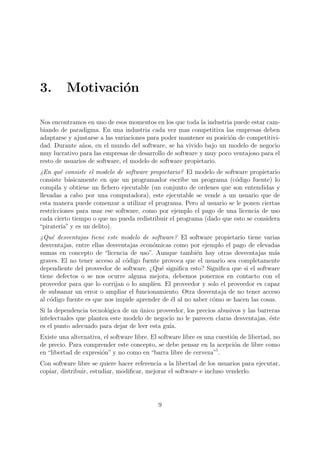 3.        Motivaci´n
                  o

Nos encontramos en uno de esos momentos en los que toda la industria puede estar cam-
biando de paradigma. En una industria cada vez mas competitiva las empresas deben
adaptarse y ajustarse a las variaciones para poder mantener su posici´n de competitivi-
                                                                     o
dad. Durante a˜os, en el mundo del software, se ha vivido bajo un modelo de negocio
                n
muy lucrativo para las empresas de desarrollo de software y muy poco ventajoso para el
resto de usuarios de software, el modelo de software propietario.
¿En qu´ consiste el modelo de software propietario? El modelo de software propietario
        e
consiste b´sicamente en que un programador escribe un programa (c´digo fuente) lo
            a                                                        o
compila y obtiene un ﬁchero ejecutable (un conjunto de ordenes que son entendidas y
llevadas a cabo por una computadora), este ejecutable se vende a un usuario que de
esta manera puede comenzar a utilizar el programa. Pero al usuario se le ponen ciertas
restricciones para usar ese software, como por ejemplo el pago de una licencia de uso
cada cierto tiempo o que no pueda redistribuir el programa (dado que esto se considera
“pirater´ y es un delito).
         ıa”
¿Qu´ desventajas tiene este modelo de software? El software propietario tiene varias
     e
desventajas, entre ellas desventajas econ´micas como por ejemplo el pago de elevadas
                                         o
sumas en concepto de “licencia de uso”. Aunque tambi´n hay otras desventajas m´s
                                                         e                           a
graves. El no tener acceso al c´digo fuente provoca que el usuario sea completamente
                               o
dependiente del proveedor de software. ¿Qu´ signiﬁca esto? Signiﬁca que si el software
                                            e
tiene defectos o se nos ocurre alguna mejora, debemos ponernos en contacto con el
proveedor para que lo corrijan o lo ampl´ıen. El proveedor y solo el proveedor es capaz
de subsanar un error o ampliar el funcionamiento. Otra desventaja de no tener acceso
al c´digo fuente es que nos impide aprender de ´l al no saber c´mo se hacen las cosas.
    o                                           e              o
Si la dependencia tecnol´gica de un unico proveedor, los precios abusivos y las barreras
                        o           ´
intelectuales que plantea este modelo de negocio no le parecen claras desventajas, ´ste
                                                                                    e
es el punto adecuado para dejar de leer esta gu´
                                               ıa.
Existe una alternativa, el software libre. El software libre es una cuesti´n de libertad, no
                                                                          o
de precio. Para comprender este concepto, se debe pensar en la acepci´n de libre como
                                                                           o
en “libertad de expresi´n” y no como en “barra libre de cerveza”1.
                       o
Con software libre se quiere hacer referencia a la libertad de los usuarios para ejecutar,
copiar, distribuir, estudiar, modiﬁcar, mejorar el software e incluso venderlo.




                                             9
 