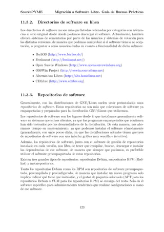 SourcePYME              Migraci´n a Software Libre. Gu´ de Buenas Pr´cticas
                               o                      ıa            a


11.3.2.     Directorios de software en l´
                                        ınea
Los directorios de software no son m´s que listados ordenados por categor´ con referen-
                                     a                                   ıas
cias al sitio original desde donde podemos descargar el software. Actualmente, tambi´ne
ofrecen sistemas de comentarios por parte de los usuarios y sistemas de votaci´n para
                                                                                o
las distintas versiones, de manera que podemos comprobar si el software tiene o no acep-
taci´n, o preguntar a otros usuarios dudas en cuanto a funcionalidad de dicho software.
    o

          BerliOS (http://www.berlios.de/)
          Freshmeat (http://freshmeat.net/)
          Open Suorce Windows (http://www.opensourcewindows.org)
          OSSWin Project (http://osswin.sourceforne.net)
          Alternativas Libres (http://alts.homelinux.net)
          CDLibre (http://www.cdlibre.org)



11.3.3.     Repositorios de software
Generalmente, con las distribuciones de GNU/Linux suelen venir preinstalados unos
repositorios de software. Estos repositorios no son m´s que colecciones de software ya
                                                     a
empaquetadas y preparadas para la distribuci´n GNU/Linux que utilicemos.
                                              o
Los repositorios de software son los lugares desde lo que instalamos generalmente soft-
ware en sistemas operativos abiertos, ya que los programas empaquetados que contienen
han sido testeados pos los desarrolladores de la distribuci´n. De esta manera, nos aho-
                                                           o
rramos tiempo en mantenimiento, ya que podemos instalar el software c´modamente
                                                                            o
(generalmente, con unos pocos clicks, ya que las distribuciones actuales tienen gestores
de repositorios de software con una interfaz gr´ﬁca muy sencilla e intuitiva).
                                               a
Adem´s, los repositorios de software, junto con el software de gesti´n de repositorios
       a                                                             o
instalado en cada versi´n, nos libra de tener que compilar, buscar, descargar e instalar
                         o
las dependencias de ese software, de manera que siempre que podamos, es preferible
utilizar el software preempaquetado de estos repositorios.
Existen tres grandes tipos de repositorios: repositorios Debian, respositorios RPM (Red-
hat) y metarepositorios.
Tanto los repositorios Debian como los RPM son repositorios de software preempaque-
tado, precompilado y preconﬁgurado, de manera que instalar un nuevo programa solo
implica indicar qu´ tiene que instalarse, y el gestor de paquetes adecuado (APT para los
                  e
repositorios Debian o YUM para los repositorios RPM) se encarga del resto. Solo en el
software espec´
              ıﬁco para administradores tendremos que realizar conﬁguraciones a mano
de ese software.




                                          123
 