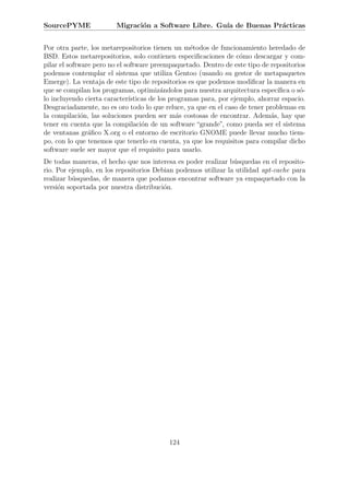 SourcePYME               Migraci´n a Software Libre. Gu´ de Buenas Pr´cticas
                                o                      ıa            a


Por otra parte, los metarepositorios tienen un m´todos de funcionamiento heredado de
                                                   e
BSD. Estos metarepositorios, solo contienen especiﬁcaciones de c´mo descargar y com-
                                                                    o
pilar el software pero no el software preempaquetado. Dentro de este tipo de repositorios
podemos contemplar el sistema que utiliza Gentoo (usando su gestor de metapaquetes
Emerge). La ventaja de este tipo de repositorios es que podemos modiﬁcar la manera en
que se compilan los programas, optimiz´ndolos para nuestra arquitectura espec´
                                          a                                     ıﬁca o s´-
                                                                                        o
lo incluyendo cierta caracter´ısticas de los programas para, por ejemplo, ahorrar espacio.
Desgraciadamente, no es oro todo lo que reluce, ya que en el caso de tener problemas en
la compilaci´n, las soluciones pueden ser m´s costosas de encontrar. Adem´s, hay que
              o                                a                              a
tener en cuenta que la compilaci´n de un software “grande”, como pueda ser el sistema
                                   o
de ventanas gr´ﬁco X.org o el entorno de escritorio GNOME puede llevar mucho tiem-
                a
po, con lo que tenemos que tenerlo en cuenta, ya que los requisitos para compilar dicho
software suele ser mayor que el requisito para usarlo.
De todas maneras, el hecho que nos interesa es poder realizar b´squedas en el reposito-
                                                                u
rio. Por ejemplo, en los repositorios Debian podemos utilizar la utilidad apt-cache para
realizar b´squedas, de manera que podamos encontrar software ya empaquetado con la
          u
versi´n soportada por nuestra distribuci´n.
     o                                   o




                                           124
 