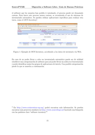 SourcePYME               Migraci´n a Software Libre. Gu´ de Buenas Pr´cticas
                                o                      ıa            a


el software que los usuarios han podido ir instalando, el proceso puede ser demasiado
costoso. Para hacer este proceso menos costoso, se recomienda el uso de sistemas de
inventariado autom´tico. Se pueden utilizar aplicaciones espec´
                    a                                          ıﬁcas para realizar esta
tarea, como el OCS Inventory 4.




    Figura 1: Ejemplo de OCS Inventory, accediendo a los datos de inventario v´ Web.
                                                                              ıa


En caso de no poder llevar a cabo un inventariado autom´tico puede ser de utilidad
                                                               a
establecer una categorizaci´n de software para as´ poder llevar un orden en el inventariado
                           o                     ı
y poder identiﬁcar mejor los grupos de aplicaciones de inter´s. Una posible categorizaci´n
                                                             e                           o
puede la que se muestra a continuaci´n.
                                      o




4 En http://www.ocsinventory-ng.org/ podr´ encontrar m´s informaci´n. Se pueden
                                             a             a           o
encontrar m´s proyectos similares en http://www.sourceforge.net haciendo una b´squeda
            a                                                                 u
con las palabras clave “software inventory”*



                                            15
 