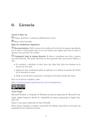 0.        Licencia

Usted es libre de:
   Copiar, distribuir y comunicar p´blicamente la obra
                                   u
   Hacer obras derivadas
Bajo las condiciones siguientes:
   Reconocimiento. Debe reconocer los cr´ditos de la obra de la manera especiﬁcada
                                             e
por el autor o el licenciador (pero no de una manera que sugiera que tiene su apoyo o
apoyan el uso que hace de su obra).

    Compartir bajo la misma licencia. Si altera o transforma esta obra, o genera
una obra derivada, s´lo puede distribuir la obra generada bajo una licencia id´ntica a
                    o                                                         e
´sta.
e
      Al reutilizar o distribuir la obra, tiene que dejar bien claro los t´rminos de la
                                                                          e
      licencia de esta obra.
      Alguna de estas condiciones puede no aplicarse si se obtiene el permiso del titular
      de los derechos de autor
      Nada en esta licencia menoscaba o restringe los derechos morales del autor.
Para ver la licencia completa, visite:
http://creativecommons.org/licenses/by-sa/2.5/es/legalcode.es



Aviso Legal
Microsoft Windows y el logotipo de Windows son marcas registradas de Microsoft Corp.
Apple, Apple Computer, MacOs X y AppleTalk son marcas registradas de Apple Com-
puter Inc.
Linux es una marca registrada de Linus Torvalds.
Otras marcas, logotipos o nombres comerciales de software aparecidos en esta gu´ son
                                                                               ıa
propiedad de sus respectivos due˜os.
                                n



                                            2
 
