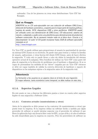 SourcePYME               Migraci´n a Software Libre. Gu´ de Buenas Pr´cticas
                                o                      ıa            a


      ordenador. Uno de los pioneros en crear estas distribuciones “Live CD” fue
      Knoppix.


    Qu´ es Knoppix
      e
    KNOPPIX es un CD auto-ejecutable con una colecci´n de software GNU/Linux,
                                                          o
    detecci´n de hardware autom´tica, y soporte para la mayor parte de tarjetas gr´ﬁcas,
            o                    a                                                a
    tarjetas de sonido, SCSI, dispositivos USB y otros perif´ricos. KNOPPIX puede
                                                              e
    ser utilizado como una demostraci´n de GNU/Linux, CD educacional, sistema de
                                       o
    rescate, o adaptado y usado como una plataforma para demostraciones de productos
    software comerciales. No es necesario instalar nada en el disco duro. Gracias a la
    descompresi´n “al vuelo” el CD puede incorporar hasta 2GiB de software ejecutable
                 o
    instalado en ´l.
                  e
    http://www.knoppix.com

Un “Live CD” se puede utilizar para proporcionar al usuario la oportunidad de ejecutar
un sistema GNU/Linux en su escritorio. Se puede usar para testear y evaluar la interfaz
de usuario, aplicaciones, y otras facetas del cliente GNU/Linux, antes de hacer efectiva
la migraci´n. Y todo esto se puede llevar a cabo sin da˜ar la instalaci´n del sistema
           o                                              n              o
operativo actual de la m´quina. Otro beneﬁcio de utilizar un “Live CD” como parte del
                         a
plan de migraci´n es la detecci´n de problemas con el hardware o dispositivos. Si se es
                o               o
capaz de personalizar los m´dulos de los “driver” cargados por un “Live CD” entonces
                             o
se debe ser capaz tambi´n de validar la correcta detecci´n de hardware y soporte de
                          e                               o
dispositivos en las m´quinas sujetas a la migraci´n antes de la migraci´n real.
                     a                             o                   o

    Advertencia
    La formaci´n a los usuarios es un aspecto clave en el ´xito de una migraci´n.
              o                                           e                   o
    El mayor esfuerzo, tanto econ´mico como temporal, se debe realizar en este ´rea.
                                  o                                              a



4.1.4.     Aspectos Legales
En este punto se van a observar los diferentes puntos a tener en cuenta sobre aspectos
legales en una migraci´n a Software Libre.
                      o


4.1.4.1.   Contratos actuales (mantenimiento y otros)

Antes de la migraci´n se debe pensar en los contratos (de mantenimiento u otros) que
                      o
pueda tener la empresa. Si la empresa utiliza un software hecho a medida por alg´n       u
proveedor de software se puede intentar negociar con el proveedor de software el que
libere la aplicaci´n bajo una licencia libre como la GPL, ya que al ﬁn y al cabo el software
                  o
ha sido desarrollado para la empresa en concreto. Pero los proveedores de software no



                                            31
 