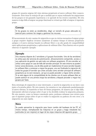 SourcePYME               Migraci´n a Software Libre. Gu´ de Buenas Pr´cticas
                                o                      ıa            a


grupos de usuarios migran del viejo sistema propietario al nuevo software libre consecu-
tivamente. Esto tiene la ventaja de que a medida que se vayan realizando las migraciones
de los grupos se ir´ ganando experiencia y se aprende de los errores cometidos. De esta
                   a
manera si algo falla al migrar un grupo funcional se evitar´ que falle al migrar el siguiente
                                                           a
grupo.

    Consejo
    Si los grupos no est´n ya establecidos, elegir un tama˜o de grupo adecuado es
                         a                                    n
    esencial para contener los riesgos y gestionar los recursos.

El inconveniente de este camino de migraci´n es que en ciertos escenarios el migrar grupo
                                            o
a grupo requiere duplicar recursos (mantener al mismo tiempo el sistema propietario
antiguo y el nuevo sistema basado en software libre) o un alto grado de compatibilidad
entre aplicaciones propietarias y aplicaciones de software libre. Para ilustrar esto se puede
observar el siguiente ejemplo:


    Ejemplo
    Una empresa dispone de 2 servidores y 6 grupos funcionales. Uno de los servidores
    se utiliza para dar servicios de autenticaci´n, almacenamiento compartido, acceso a
                                                o
    una aplicaci´n de gesti´n v´ web todo con software propietario. El otro servidor se
                 o           o ıa
    utiliza como apoyo en caso de fallo del servidor principal. En este entorno se pueden
    tomar varias decisiones, una de ellas puede ser implementar el nuevo servidor basado
    en software libre y comenzar a migrar los grupos, una vez ﬁnalizada la migraci´n de
                                                                                    o
    todos los grupos el servidor que antes actuaba como servidor principal de software
    propietario ya no ser´ necesario, as´ que se puede proceder a migrar dicho servidor.
                          a              ı
    Si se est´ seguro de la compatibilidad de los clientes con el nuevo software libre se
              a
    puede sustituir en una primera etapa los servidores y despu´s proceder a migrar los
                                                                  e
    grupos por fases.

Esta estrategia de migraci´n es muy interesante, y mezcla la migraci´n en un unico caso
                           o                                         o        ´
junto a la prueba piloto. De esta manera, los usuarios se van adaptando paulatinamente
al nuevo sistema, la transici´n se hace de forma progresiva, de manera que si algo falla,
                             o
unicamente afectar´ al grupo sobre el que se ha decidido realizar la migraci´n primaria.
´                   a                                                       o
De esta manera, como ya hemos comentado antes, podemos subsanar esos errores para
que el siguiente grupo sobre el que se realice la migraci´n no padezca de este error y la
                                                         o
migraci´n sea m´s r´pida.
        o        a a

    Nota
    Se puede aprovechar la migraci´n para hacer cambio del hardware de los PC al
                                     o
    mismo tiempo, reemplazando las m´quinas en un grupo y luego instalando las
                                          a
    sustituidas (si son mejores) en lugar de las viejas m´quinas del siguiente grupo.
                                                         a



                                             52
 