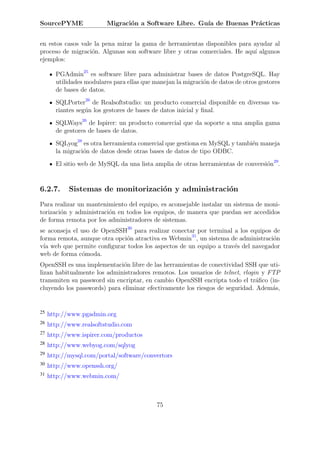 SourcePYME               Migraci´n a Software Libre. Gu´ de Buenas Pr´cticas
                                o                      ıa            a


en estos casos vale la pena mirar la gama de herramientas disponibles para ayudar al
proceso de migraci´n. Algunas son software libre y otras comerciales. He aqu´ algunos
                   o                                                        ı
ejemplos:

       PGAdmin25 es software libre para administrar bases de datos PostgreSQL. Hay
       utilidades modulares para ellas que manejan la migraci´n de datos de otros gestores
                                                             o
       de bases de datos.
       SQLPorter26 de Realsoftstudio: un producto comercial disponible en diversas va-
       riantes seg´n los gestores de bases de datos inicial y ﬁnal.
                  u
       SQLWays26 de Ispirer: un producto comercial que da soporte a una amplia gama
       de gestores de bases de datos.
       SQLyog28 es otra herramienta comercial que gestiona en MySQL y tambi´n maneja
                                                                           e
       la migraci´n de datos desde otras bases de datos de tipo ODBC.
                 o
       El sitio web de MySQL da una lista amplia de otras herramientas de conversi´n29.
                                                                                  o


6.2.7.      Sistemas de monitorizaci´n y administraci´n
                                    o                o
Para realizar un mantenimiento del equipo, es aconsejable instalar un sistema de moni-
torizaci´n y administraci´n en todos los equipos, de manera que puedan ser accedidos
        o                o
de forma remota por los administradores de sistemas.
se aconseja el uso de OpenSSH30 para realizar conectar por terminal a los equipos de
forma remota, aunque otra opci´n atractiva es Webmin31, un sistema de administraci´n
                              o                                                   o
v´ web que permite conﬁgurar todos los aspectos de un equipo a trav´s del navegador
 ıa                                                                 e
web de forma c´moda.
               o
OpenSSH es una implementaci´n libre de las herramientas de conectividad SSH que uti-
                             o
lizan habitualmente los administradores remotos. Los usuarios de telnet, rlogin y FTP
transmiten su password sin encriptar, en cambio OpenSSH encripta todo el tr´ﬁco (in-
                                                                              a
cluyendo los passwords) para eliminar efectivamente los riesgos de seguridad. Adem´s,
                                                                                   a


25   http://www.pgadmin.org
26   http://www.realsoftstudio.com
27   http://www.ispirer.com/productos
28   http://www.webyog.com/sqlyog
29   http://mysql.com/portal/software/convertors
30   http://www.openssh.org/
31   http://www.webmin.com/



                                            75
 