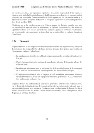 SourcePYME               Migraci´n a Software Libre. Gu´ de Buenas Pr´cticas
                                o                      ıa            a


En paralelo, Sodena, un organismo espa˜ol de desarrollo empresarial de la regi´n de
                                          n                                        o
Navarra (una sociedad de capital riesgo), decide incorporarse al proyecto como accionista
e inversor de referencia. Como resultado de la incorporaci´n de los nuevos socios y la
                                                            o
inyecci´n ﬁnanciera por parte de Sodena, el c´digo de Openbravo se publica bajo licencia
       o                                     o
libre desde abril de 2006.
El sistema ya se ha implementado con ´xito en pymes de distinto tama˜o, que ope-
                                         e                                  n
ran en diferentes sectores como la producci´n, la log´
                                           o         ıstica y distribuci´n y los servicios.
                                                                        o
Openbravo ofrece a la red de partners una completa gama de servicios y herramien-
tas profesionales para ayudarlos a desarrollar un negocio s´lido y rentable basado en
                                                              o
Openbravo.


8.5.      Ikusnet
El grupo Ikusnet es un conjunto de empresas especializadas en la promoci´n y adopci´n
                                                                        o          o
de soluciones de c´digo abierto a lo largo de toda Espa˜a. Este grupo, que cuenta con
                  o                                    n
10 empresas, est´ especializado en:
                a

     La implantaci´n de redes de cableado estructurado, redes privadas virtuales, wire-
                  o
     less, etc.

     Cubrir las necesidades formativas de sus clientes adem´s de fomentar el uso del
                                                           a
     software libre.

     la aplicaci´n soluciones para la optimizaci´n de la gesti´n interna de la empresa y
                o                               o             o
     de la relaci´n con sus clientes a la vanguardia del desarrollo tecnol´gico.
                 o                                                        o

     El equipamiento integral para la empresa actual: servidores, sistemas de alimenta-
     ci´n ininterrumpida, back-up, equipos inform´ticos, perif´ricos, PDAs, componen-
       o                                         a            e
     tes, multimedia, software, etc.

El grupo Ikusnet ha participado en numerosos proyectos, entre los que podemos desta-
car el desarrollo de la plataforma de comunicaci´n externa en internet e intranet para la
                                                o
comunicaci´n interna, con un gestor de documentos y aplicaciones de la gesti´n docu-
            o                                                                   o
mental de la biblioteca del Museo Oteiza: fondo documental, fondo bibliogr´ﬁco, fondo
                                                                             a
de prensa y cat´logo de obras.
                 a




                                            92
 
