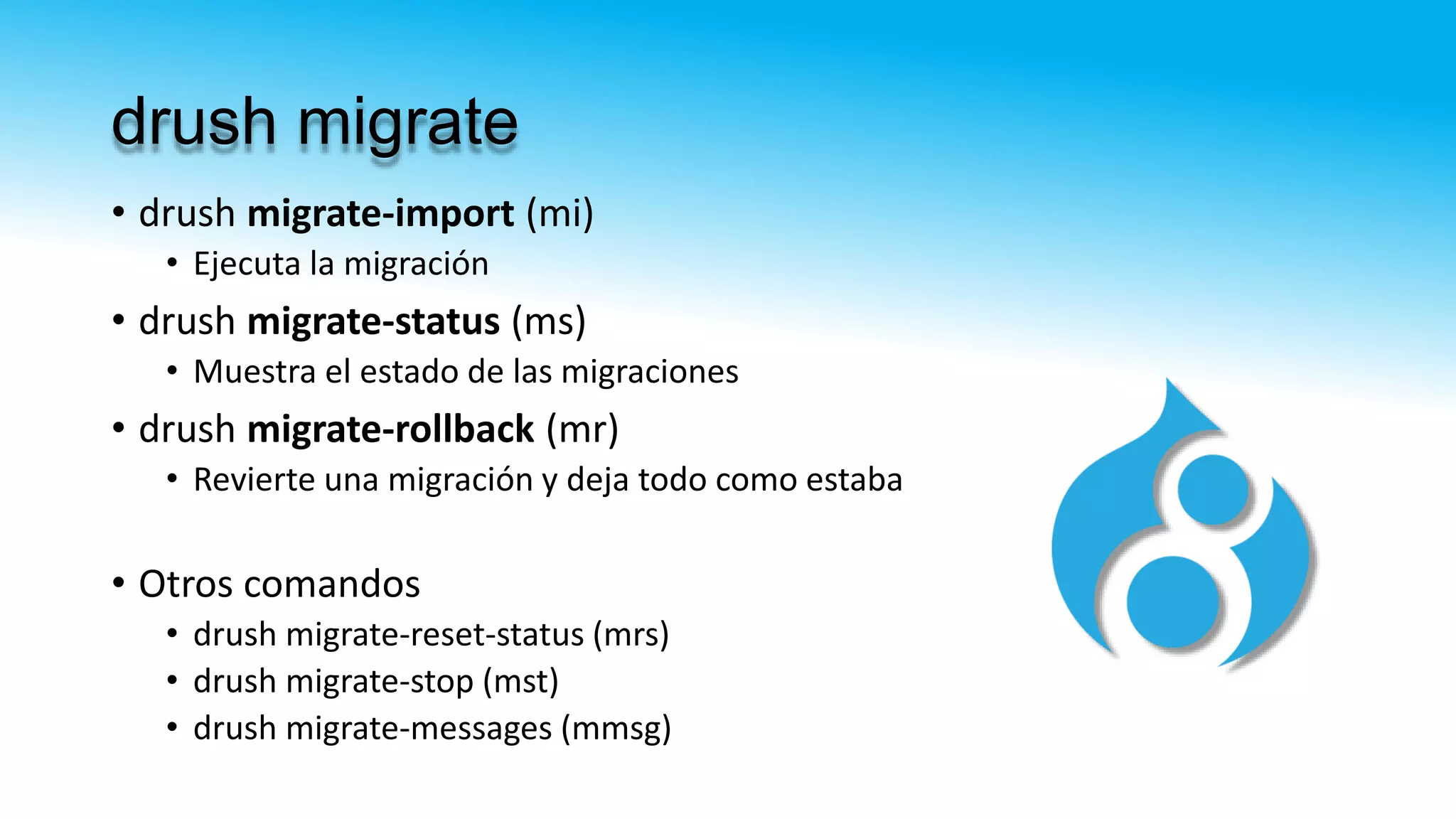 drush migrate
• drush migrate-import (mi)
• Ejecuta la migración
• drush migrate-status (ms)
• Muestra el estado de las migraciones
• drush migrate-rollback (mr)
• Revierte una migración y deja todo como estaba
• Otros comandos
• drush migrate-reset-status (mrs)
• drush migrate-stop (mst)
• drush migrate-messages (mmsg)
 