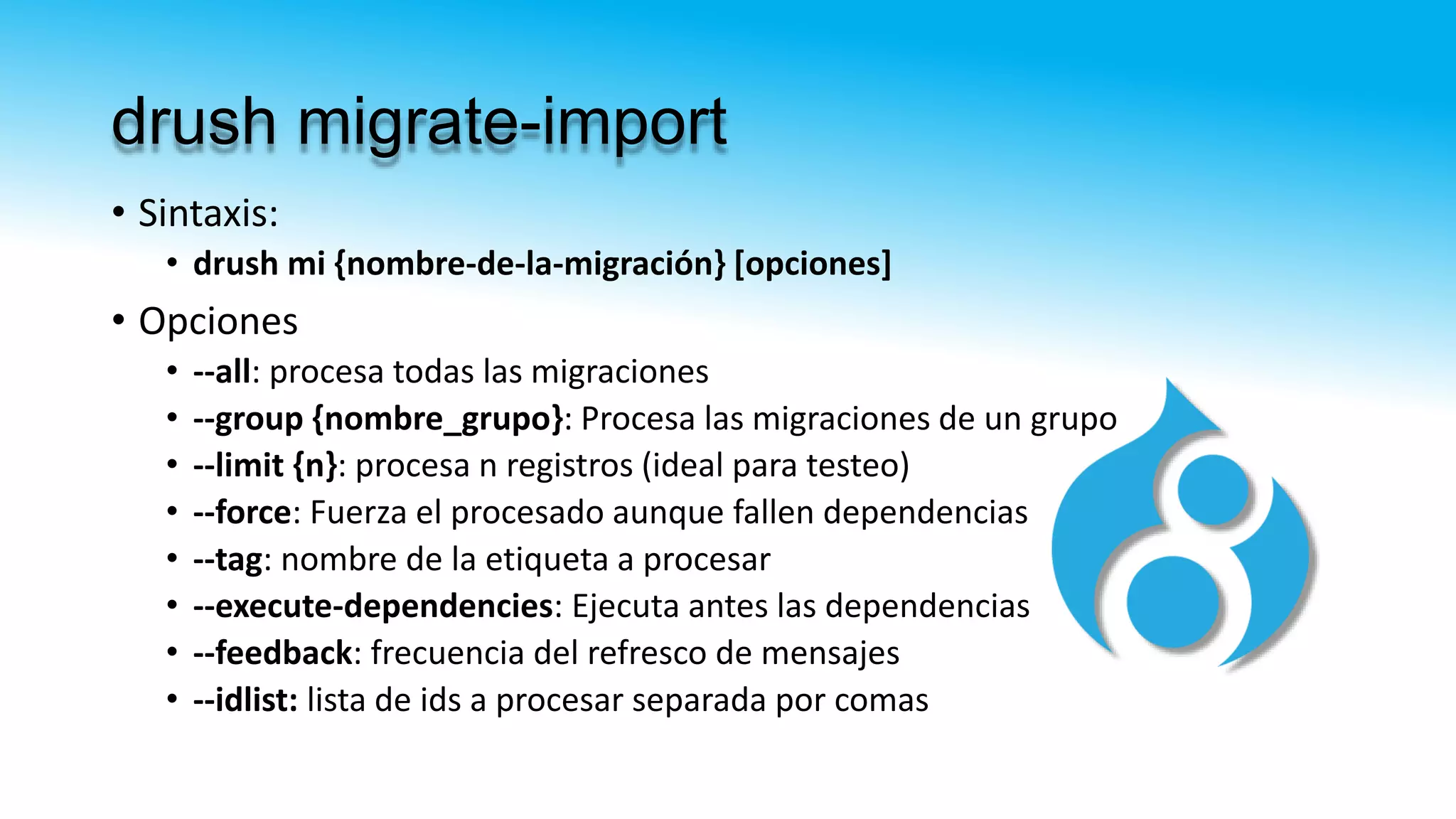 drush migrate-import
• Sintaxis:
• drush mi {nombre-de-la-migración} [opciones]
• Opciones
• --all: procesa todas las migraciones
• --group {nombre_grupo}: Procesa las migraciones de un grupo
• --limit {n}: procesa n registros (ideal para testeo)
• --force: Fuerza el procesado aunque fallen dependencias
• --tag: nombre de la etiqueta a procesar
• --execute-dependencies: Ejecuta antes las dependencias
• --feedback: frecuencia del refresco de mensajes
• --idlist: lista de ids a procesar separada por comas
 