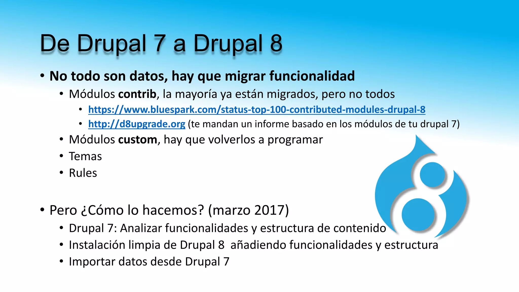 De Drupal 7 a Drupal 8
• No todo son datos, hay que migrar funcionalidad
• Módulos contrib, la mayoría ya están migrados, pero no todos
• https://www.bluespark.com/status-top-100-contributed-modules-drupal-8
• http://d8upgrade.org (te mandan un informe basado en los módulos de tu drupal 7)
• Módulos custom, hay que volverlos a programar
• Temas
• Rules
• Pero ¿Cómo lo hacemos? (marzo 2017)
• Drupal 7: Analizar funcionalidades y estructura de contenido
• Instalación limpia de Drupal 8 añadiendo funcionalidades y estructura
• Importar datos desde Drupal 7
 