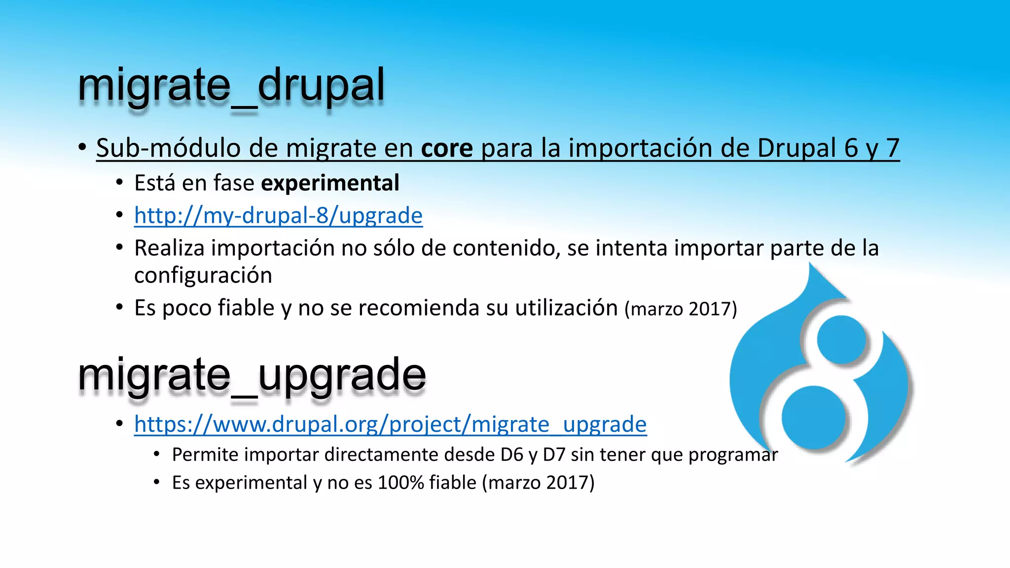 migrate_drupal
• Sub-módulo de migrate en core para la importación de Drupal 6 y 7
• Está en fase experimental
• http://my-drupal-8/upgrade
• Realiza importación no sólo de contenido, se intenta importar parte de la
configuración
• Es poco fiable y no se recomienda su utilización (marzo 2017)
• https://www.drupal.org/project/migrate_upgrade
• Permite importar directamente desde D6 y D7 sin tener que programar
• Es experimental y no es 100% fiable (marzo 2017)
migrate_upgrade
 