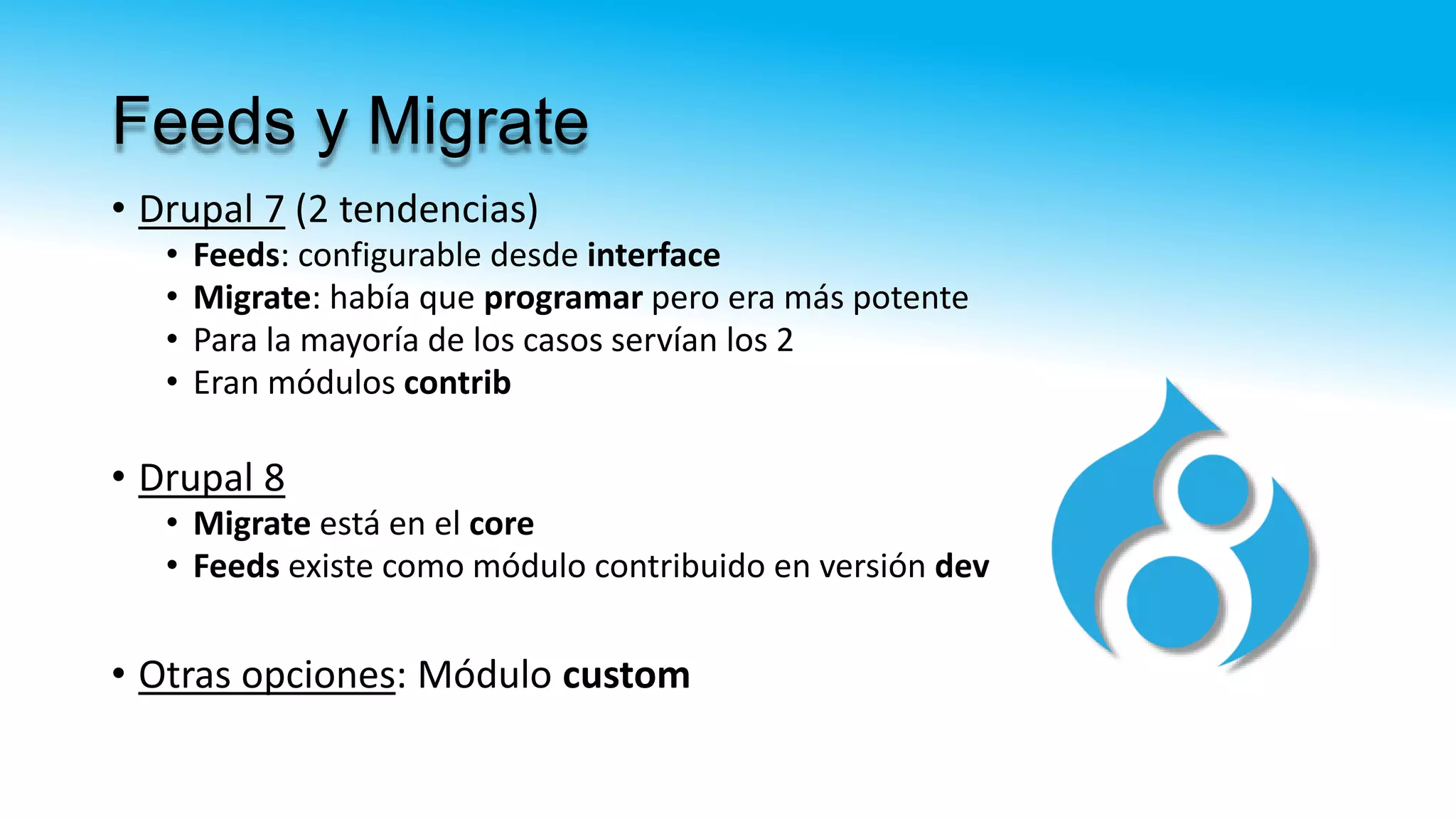 Feeds y Migrate
• Drupal 7 (2 tendencias)
• Feeds: configurable desde interface
• Migrate: había que programar pero era más potente
• Para la mayoría de los casos servían los 2
• Eran módulos contrib
• Drupal 8
• Migrate está en el core
• Feeds existe como módulo contribuido en versión dev
• Otras opciones: Módulo custom
 
