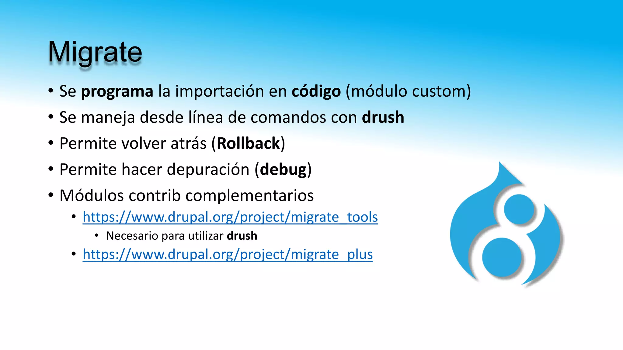 Migrate
• Se programa la importación en código (módulo custom)
• Se maneja desde línea de comandos con drush
• Permite volver atrás (Rollback)
• Permite hacer depuración (debug)
• Módulos contrib complementarios
• https://www.drupal.org/project/migrate_tools
• Necesario para utilizar drush
• https://www.drupal.org/project/migrate_plus
 