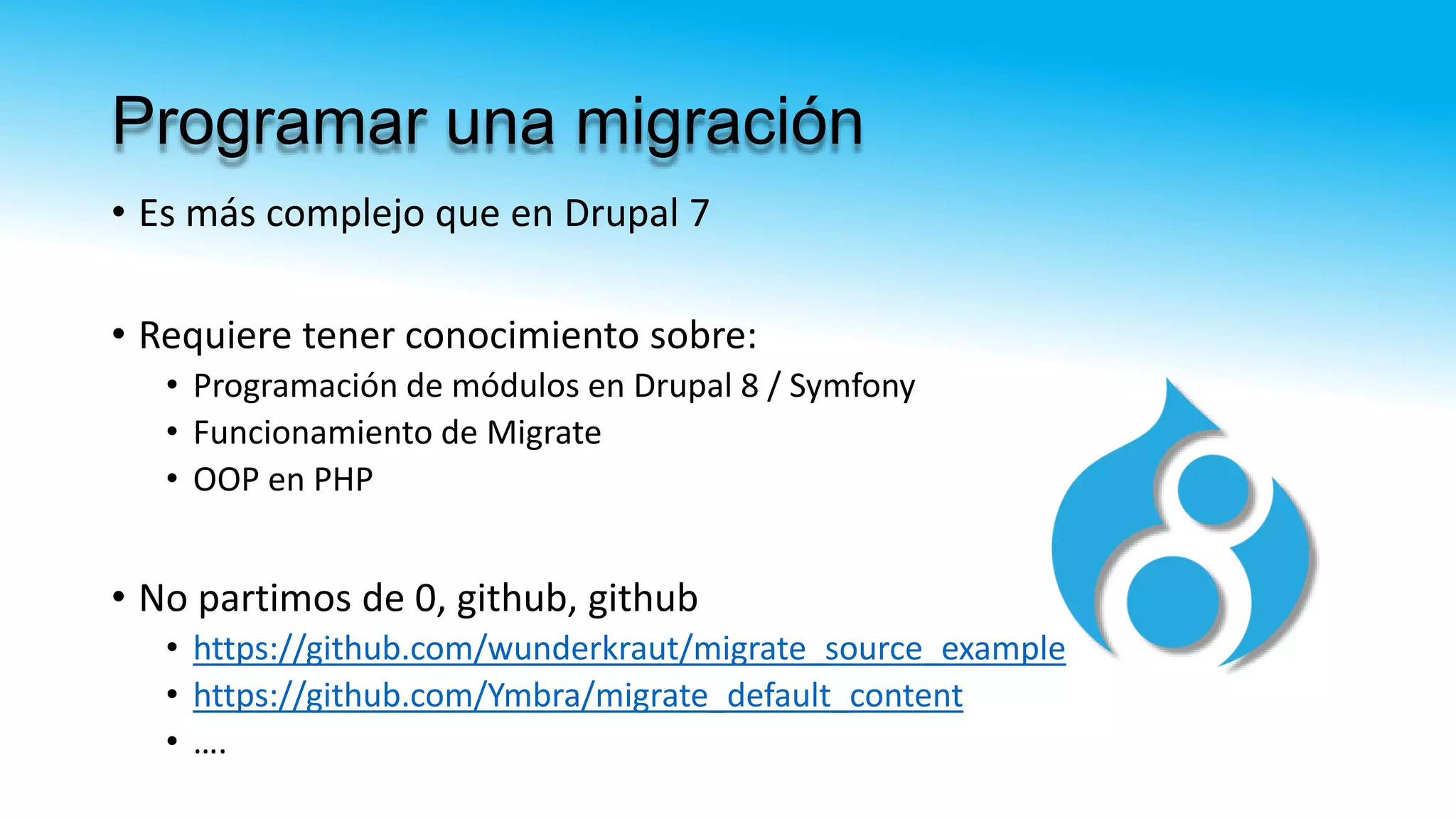 Programar una migración
• Es más complejo que en Drupal 7
• Requiere tener conocimiento sobre:
• Programación de módulos en Drupal 8 / Symfony
• Funcionamiento de Migrate
• OOP en PHP
• No partimos de 0, github, github
• https://github.com/wunderkraut/migrate_source_example
• https://github.com/Ymbra/migrate_default_content
• ….
 