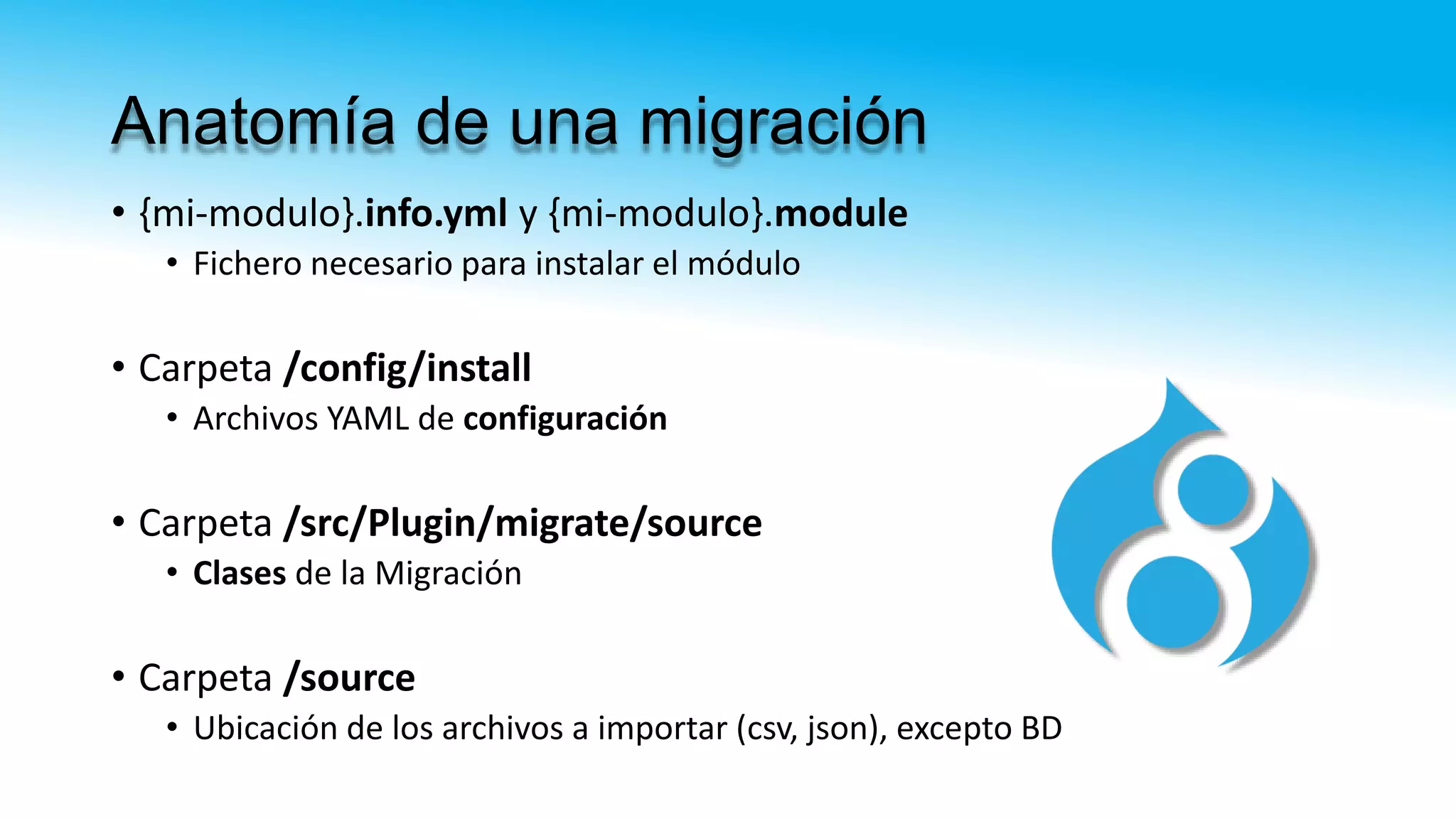 Anatomía de una migración
• {mi-modulo}.info.yml y {mi-modulo}.module
• Fichero necesario para instalar el módulo
• Carpeta /config/install
• Archivos YAML de configuración
• Carpeta /src/Plugin/migrate/source
• Clases de la Migración
• Carpeta /source
• Ubicación de los archivos a importar (csv, json), excepto BD
 