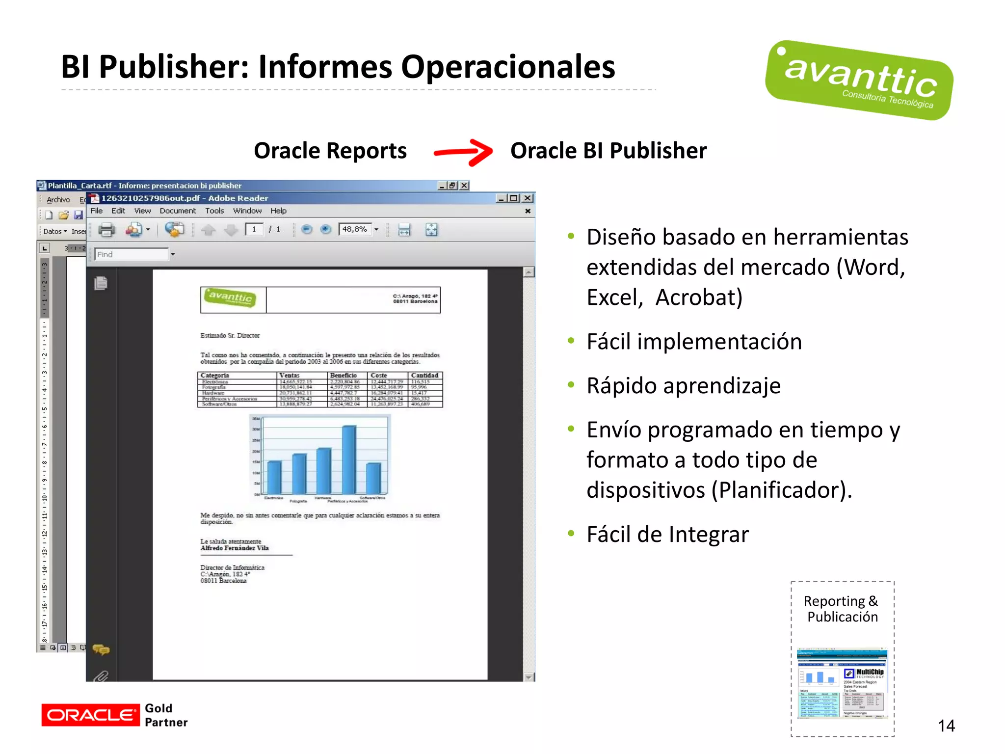 BI Publisher: Informes Operacionales

            Oracle Reports   Oracle BI Publisher


                                  • Diseño basado en herramientas
                                    extendidas del mercado (Word,
                                    Excel, Acrobat)
                                  • Fácil implementación
                                  • Rápido aprendizaje
                                  • Envío programado en tiempo y
                                    formato a todo tipo de
                                    dispositivos (Planificador).
                                  • Fácil de Integrar

                                                           Reporting &
                                                           Publicación




                                                                         14
 