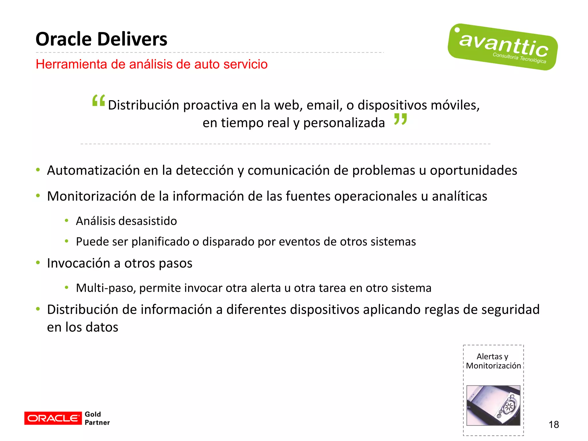 Oracle Delivers
Herramienta de análisis de auto servicio


            Distribución proactiva en la web, email, o dispositivos móviles,
                            en tiempo real y personalizada


• Automatización en la detección y comunicación de problemas u oportunidades
• Monitorización de la información de las fuentes operacionales u analíticas
    • Análisis desasistido
    • Puede ser planificado o disparado por eventos de otros sistemas
• Invocación a otros pasos
    • Multi-paso, permite invocar otra alerta u otra tarea en otro sistema
• Distribución de información a diferentes dispositivos aplicando reglas de seguridad
  en los datos
                                                                               Alertas y
                                                                             Monitorización




                                                                                              18
 