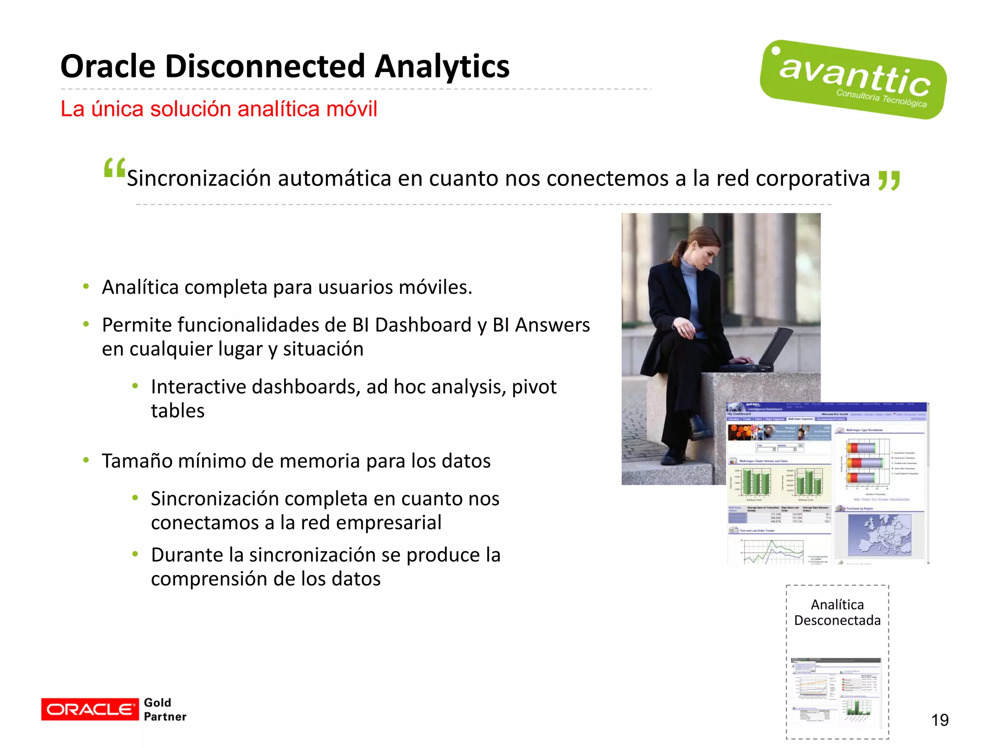 Oracle Disconnected Analytics
La única solución analítica móvil


      Sincronización automática en cuanto nos conectemos a la red corporativa



  • Analítica completa para usuarios móviles.
  • Permite funcionalidades de BI Dashboard y BI Answers
    en cualquier lugar y situación
       • Interactive dashboards, ad hoc analysis, pivot
         tables

  • Tamaño mínimo de memoria para los datos
       • Sincronización completa en cuanto nos
         conectamos a la red empresarial
       • Durante la sincronización se produce la
         comprensión de los datos
                                                                       Analítica
                                                                     Desconectada




                                                                                    19
 