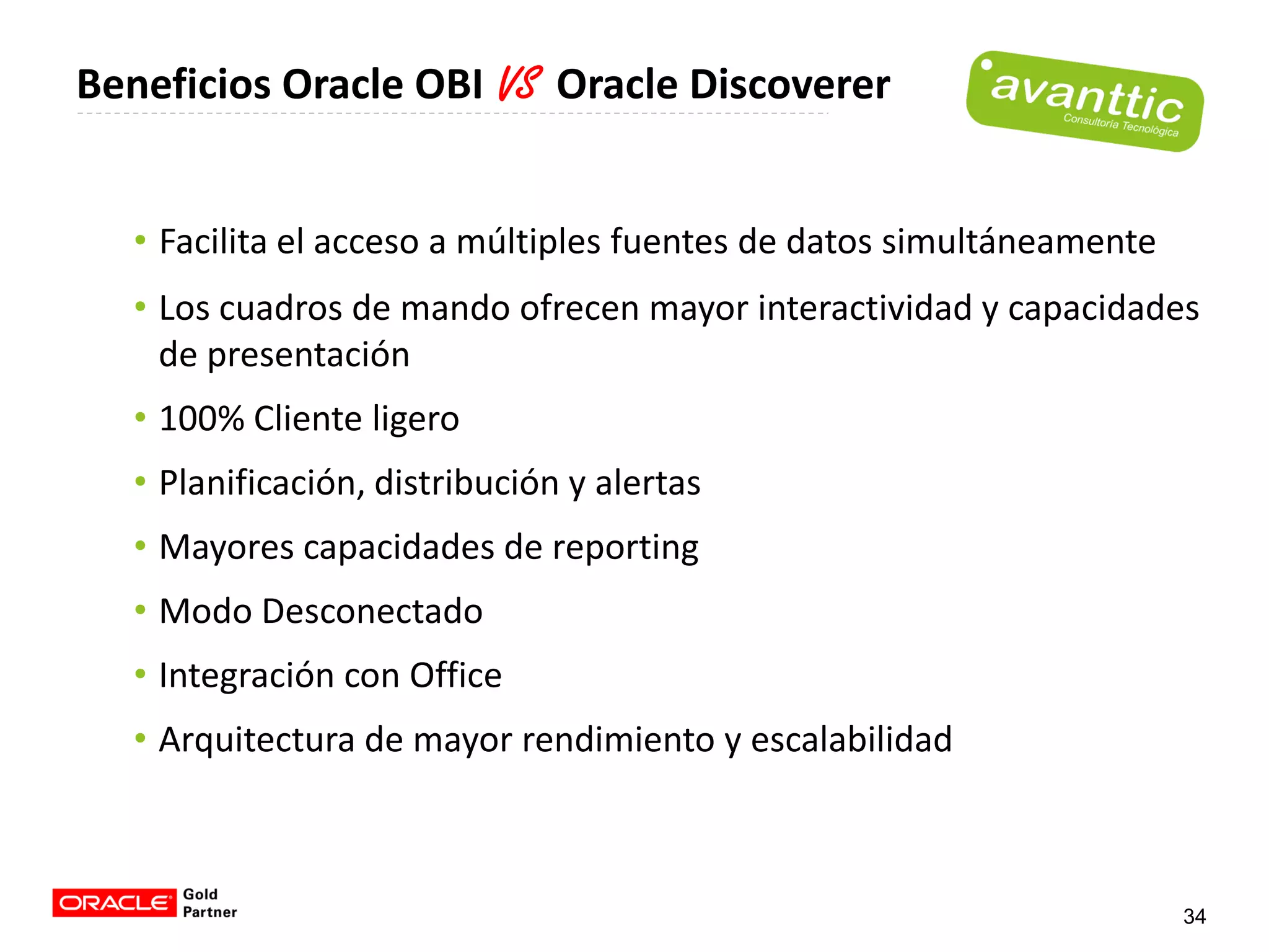 Beneficios Oracle OBI VS Oracle Discoverer


  • Facilita el acceso a múltiples fuentes de datos simultáneamente
  • Los cuadros de mando ofrecen mayor interactividad y capacidades
    de presentación
  • 100% Cliente ligero
  • Planificación, distribución y alertas
  • Mayores capacidades de reporting
  • Modo Desconectado
  • Integración con Office
  • Arquitectura de mayor rendimiento y escalabilidad



                                                                      34
 