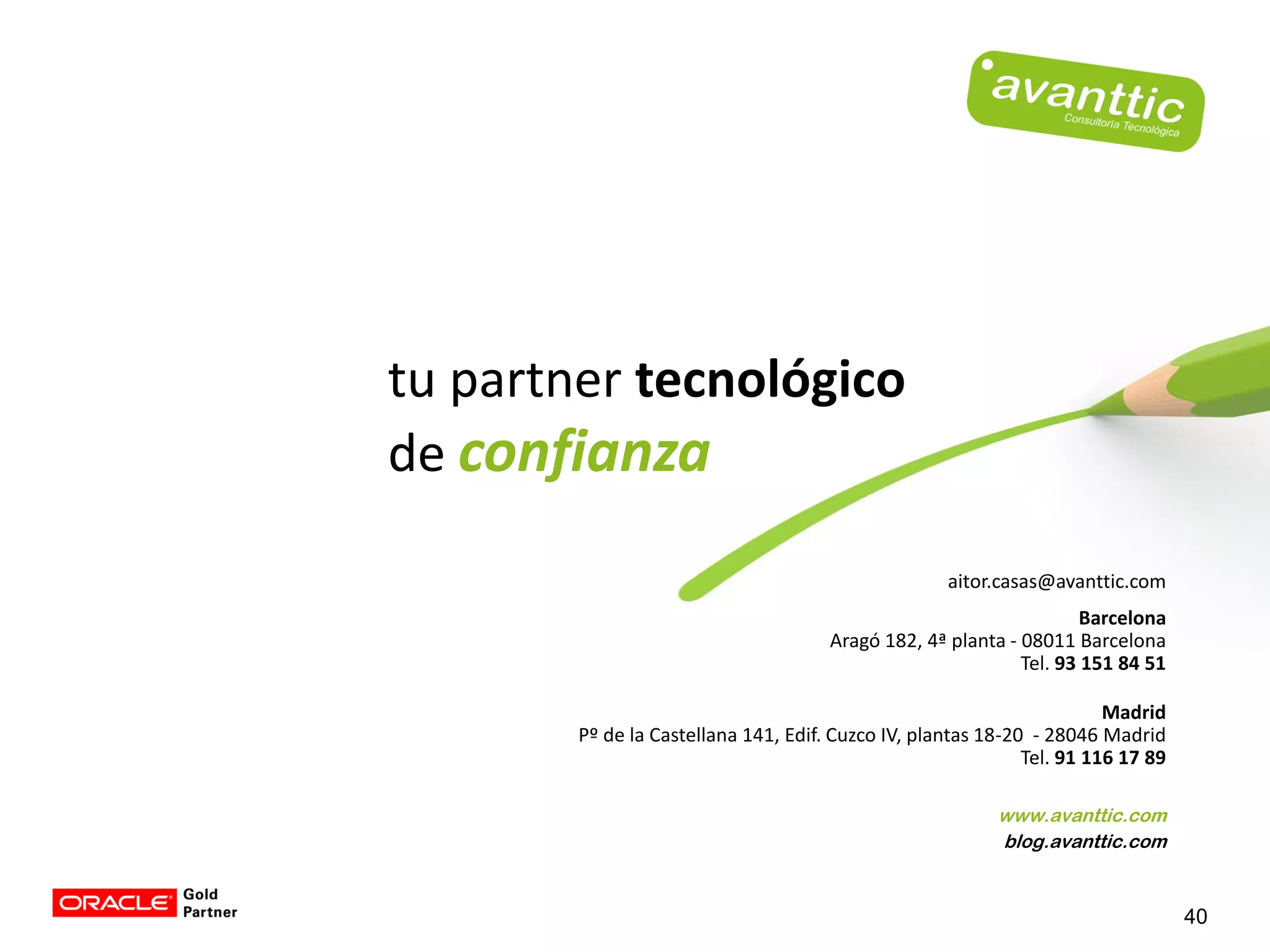 tu partner tecnológico
de confianza

                                                    aitor.casas@avanttic.com
                                                                     Barcelona
                                      Aragó 182, 4ª planta - 08011 Barcelona
                                                             Tel. 93 151 84 51

                                                                        Madrid
        Pº de la Castellana 141, Edif. Cuzco IV, plantas 18-20 - 28046 Madrid
                                                              Tel. 91 116 17 89

                                                          www.avanttic.com
                                                          blog.avanttic.com


                                                                                  40
 
