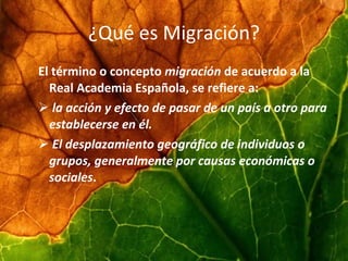 ¿Qué es Migración? El término o concepto migración de acuerdo a la Real Academia Española, se refiere a: la acción y efecto de pasar de un país a otro para establecerse en él. El desplazamiento geográfico de individuos o grupos, generalmente por causas económicas o sociales .