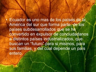 Ecuador es uno mas de los países de la América del sur que forma parte, de los países subdesarrollados que se ha convertido en expulsor de conciudadanos a distintos países industrializados, que buscan un “futuro” para si mismos, para sus familias, y del cual depende un país entero.