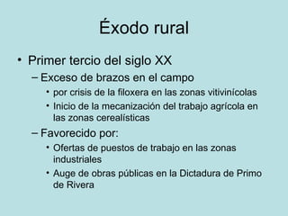 Éxodo rural Primer tercio del siglo XX Exceso de brazos en el campo  por crisis de la filoxera en las zonas vitivinícolas Inicio de la mecanización del trabajo agrícola en las zonas cerealísticas Favorecido por:  Ofertas de puestos de trabajo en las zonas industriales Auge de obras públicas en la Dictadura de Primo de Rivera 