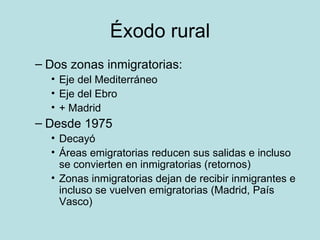 Éxodo rural Dos zonas inmigratorias:  Eje del Mediterráneo Eje del Ebro  + Madrid Desde 1975  Decayó Áreas emigratorias reducen sus salidas e incluso se convierten en inmigratorias (retornos)  Zonas inmigratorias dejan de recibir inmigrantes e incluso se vuelven emigratorias (Madrid, País Vasco)  